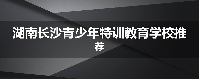 湖南长沙青少年特训教育学校推荐