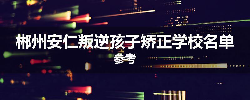 郴州安仁叛逆孩子矫正学校名单参考
