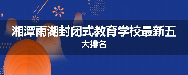 湘潭雨湖封闭式教育学校最新五大排名