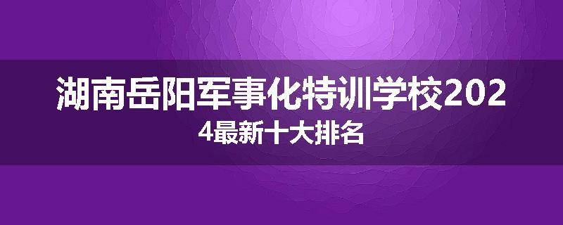 湖南岳阳军事化特训学校2024最新十大排名