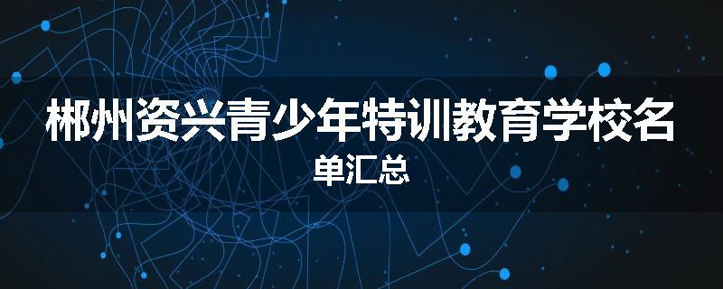 郴州资兴青少年特训教育学校名单汇总