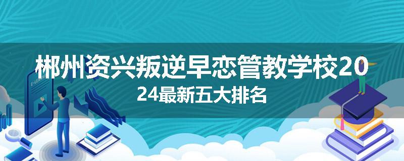 郴州资兴叛逆早恋管教学校2024最新五大排名