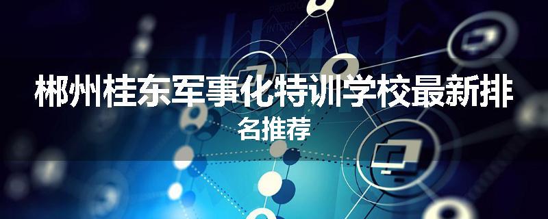 郴州桂东军事化特训学校最新排名推荐