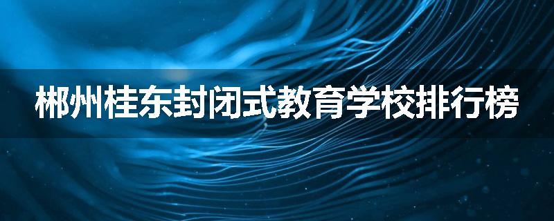 郴州桂东封闭式教育学校排行榜