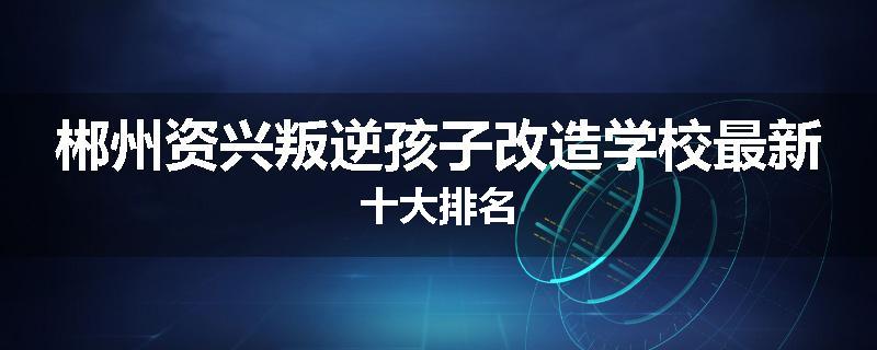 郴州资兴叛逆孩子改造学校最新十大排名