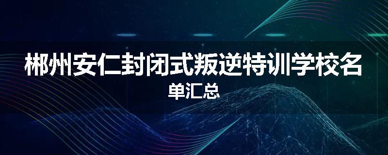 郴州安仁封闭式叛逆特训学校名单汇总