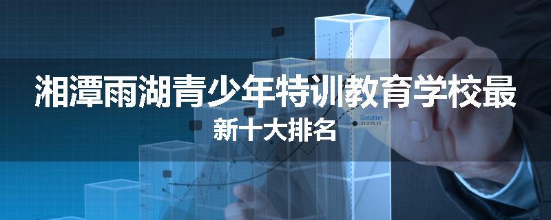 湘潭雨湖青少年特训教育学校最新十大排名