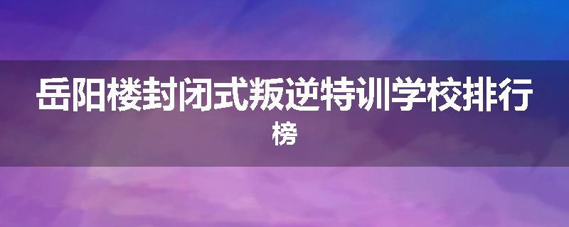 岳阳楼封闭式叛逆特训学校排行榜
