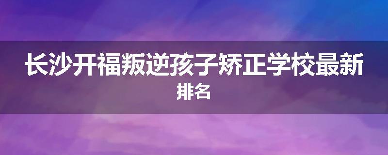 长沙开福叛逆孩子矫正学校最新排名