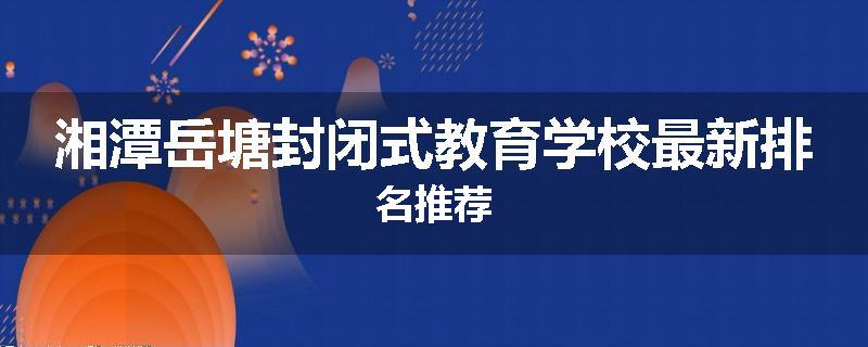 湘潭岳塘封闭式教育学校最新排名推荐
