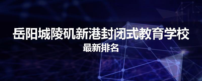 岳阳城陵矶新港封闭式教育学校最新排名
