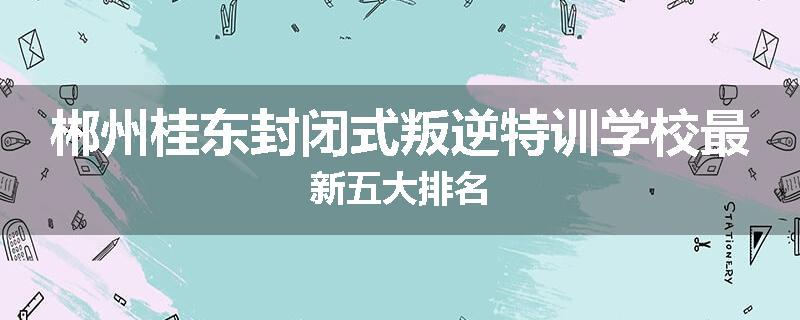郴州桂东封闭式叛逆特训学校最新五大排名