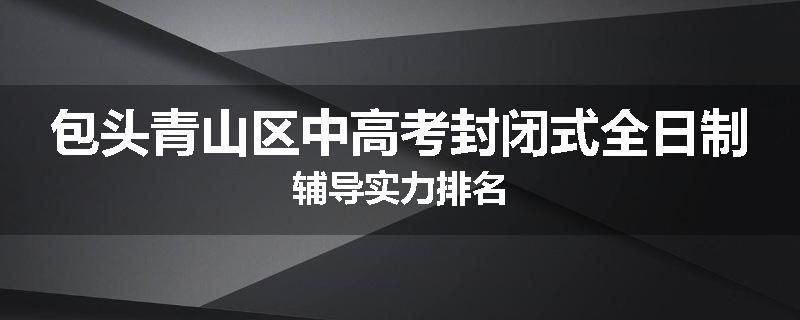 包头青山区中高考封闭式全日制辅导实力排名