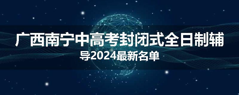 广西南宁中高考封闭式全日制辅导2024最新名单