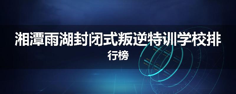湘潭雨湖封闭式叛逆特训学校排行榜