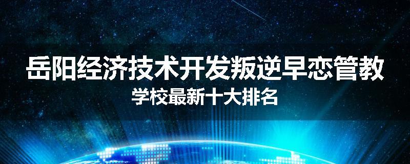 岳阳经济技术开发叛逆早恋管教学校最新十大排名
