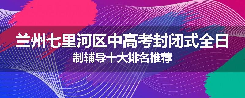 兰州七里河区中高考封闭式全日制辅导十大排名推荐