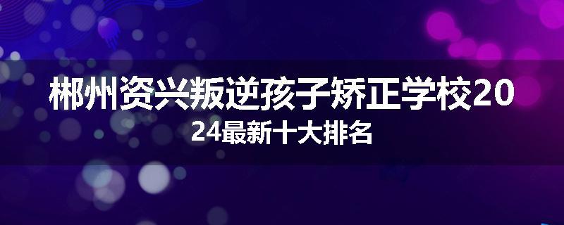郴州资兴叛逆孩子矫正学校2024最新十大排名