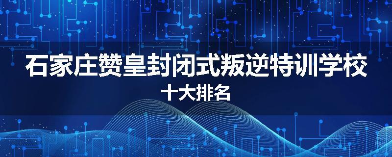 石家庄赞皇封闭式叛逆特训学校十大排名