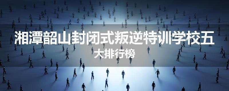 湘潭韶山封闭式叛逆特训学校五大排行榜
