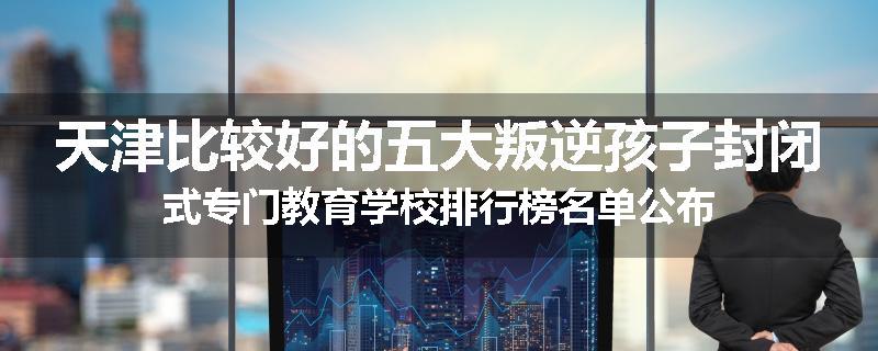 天津比较好的五大叛逆孩子封闭式专门教育学校排行榜名单公布
