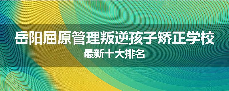 岳阳屈原管理叛逆孩子矫正学校最新十大排名