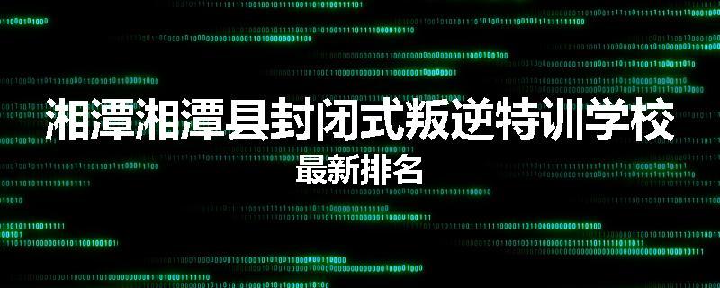 湘潭湘潭县封闭式叛逆特训学校最新排名