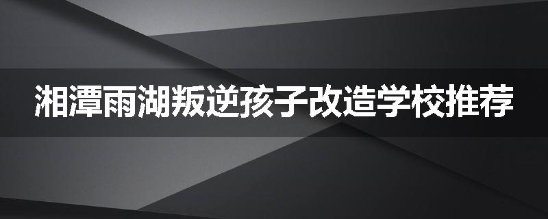 湘潭雨湖叛逆孩子改造学校推荐