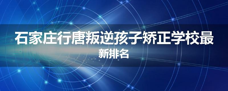 石家庄行唐叛逆孩子矫正学校最新排名