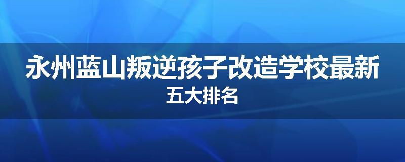 永州蓝山叛逆孩子改造学校最新五大排名