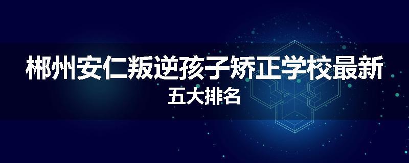 郴州安仁叛逆孩子矫正学校最新五大排名