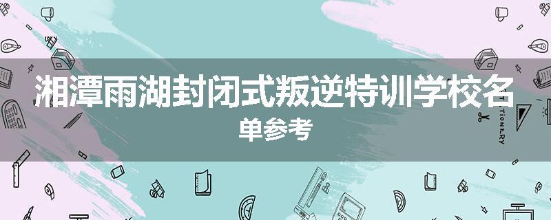 湘潭雨湖封闭式叛逆特训学校名单参考