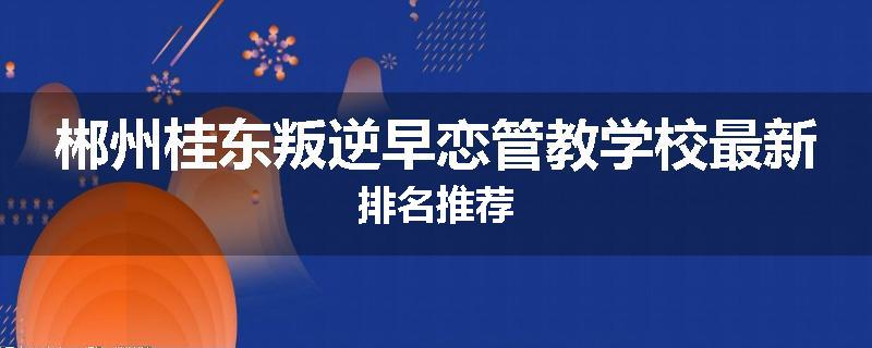 郴州桂东叛逆早恋管教学校最新排名推荐