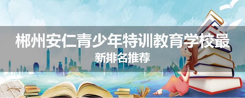 郴州安仁青少年特训教育学校最新排名推荐