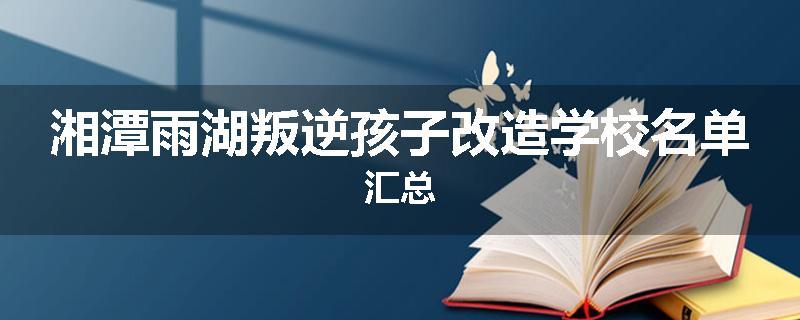 湘潭雨湖叛逆孩子改造学校名单汇总