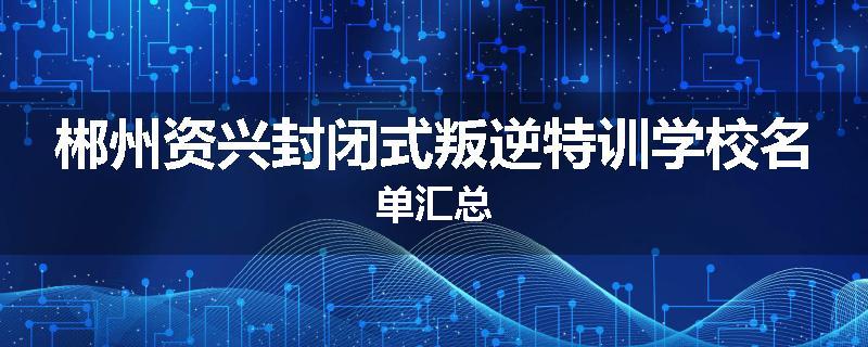 郴州资兴封闭式叛逆特训学校名单汇总