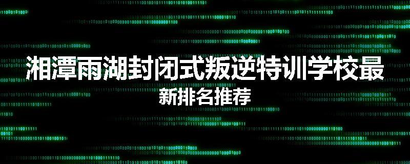 湘潭雨湖封闭式叛逆特训学校最新排名推荐