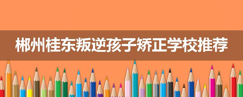 郴州桂东叛逆孩子矫正学校推荐