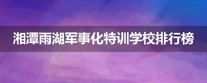 湘潭雨湖军事化特训学校排行榜