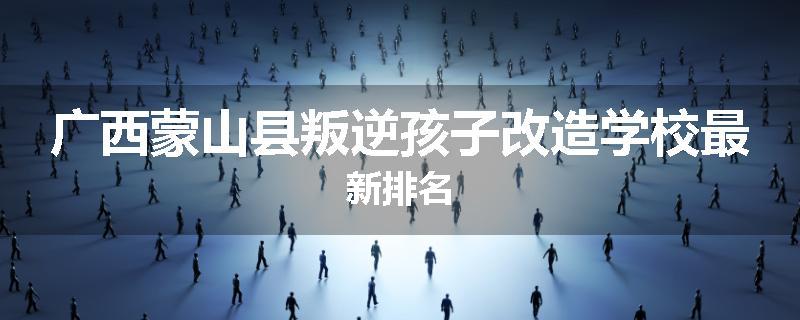 广西蒙山县叛逆孩子改造学校最新排名