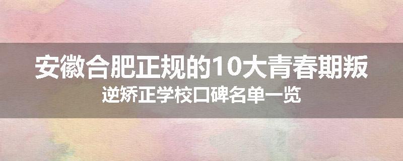 安徽合肥正规的10大青春期叛逆矫正学校口碑名单一览