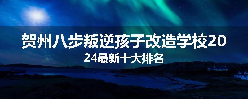 贺州八步叛逆孩子改造学校2024最新十大排名
