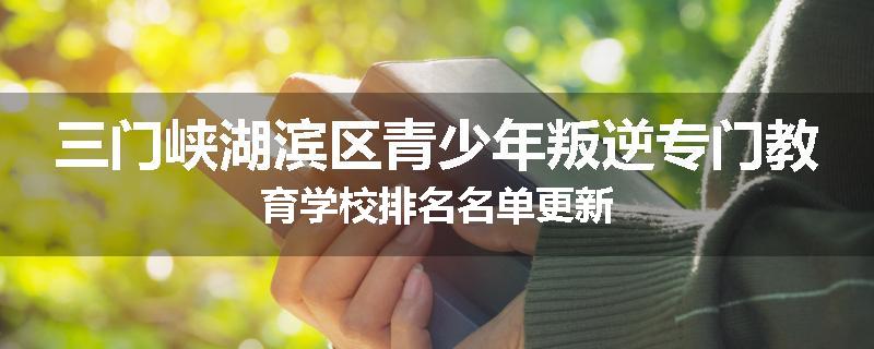 三门峡湖滨区青少年叛逆专门教育学校排名名单更新