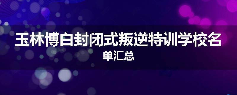 玉林博白封闭式叛逆特训学校名单汇总