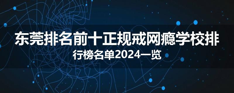 东莞排名前十正规戒网瘾学校排行榜名单2024一览