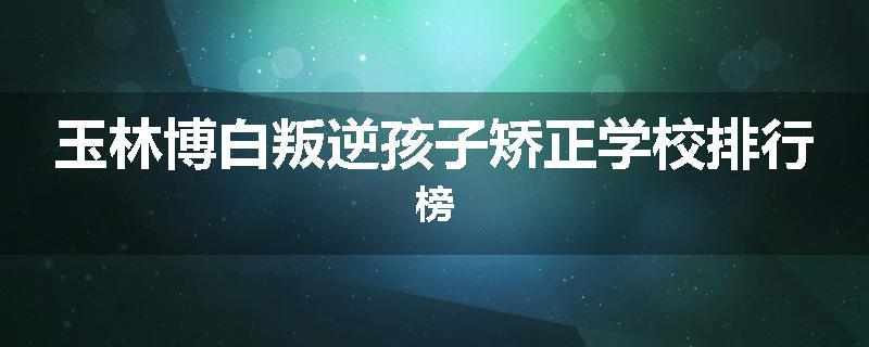 玉林博白叛逆孩子矫正学校排行榜