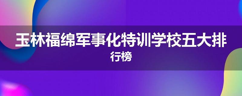 玉林福绵军事化特训学校五大排行榜