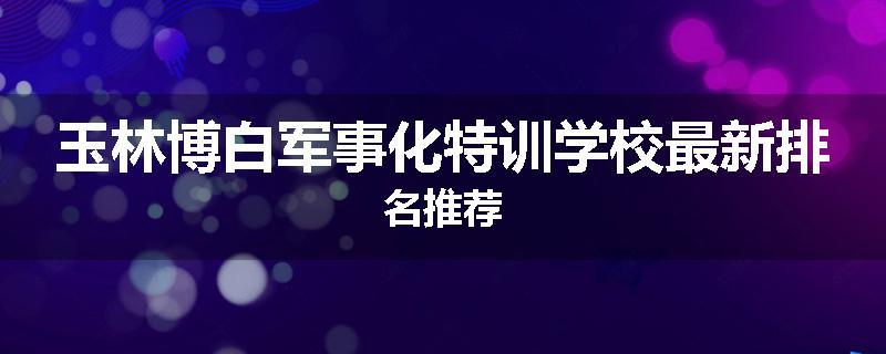 玉林博白军事化特训学校最新排名推荐