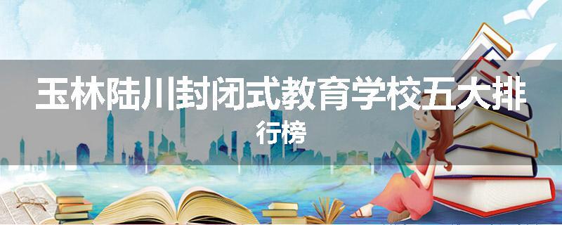 玉林陆川封闭式教育学校五大排行榜