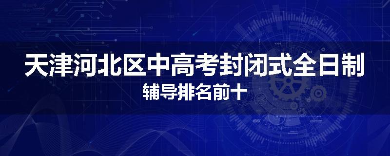 天津河北区中高考封闭式全日制辅导排名前十